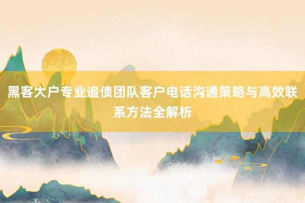 黑客大户专业追债团队客户电话沟通策略与高效联系方法全解析