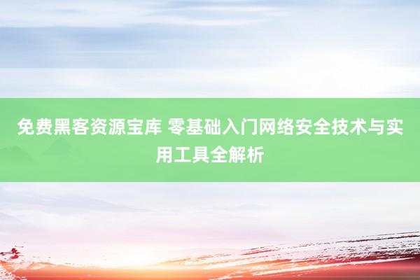 免费黑客资源宝库 零基础入门网络安全技术与实用工具全解析