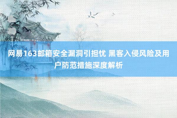 网易163邮箱安全漏洞引担忧 黑客入侵风险及用户防范措施深度解析