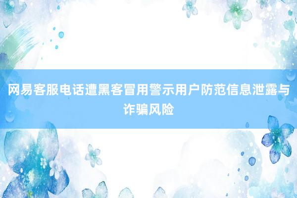 网易客服电话遭黑客冒用警示用户防范信息泄露与诈骗风险