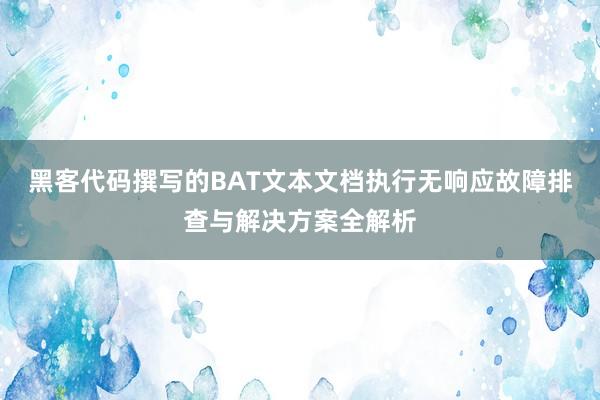 黑客代码撰写的BAT文本文档执行无响应故障排查与解决方案全解析