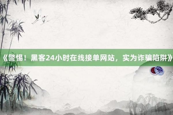 《警惕！黑客24小时在线接单网站，实为诈骗陷阱》